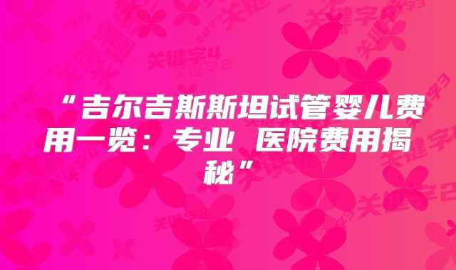 “吉尔吉斯斯坦试管婴儿费用一览：专业 医院费用揭秘”