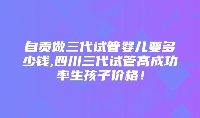 自贡做三代试管婴儿要多少钱,四川三代试管高成功率生孩子价格!