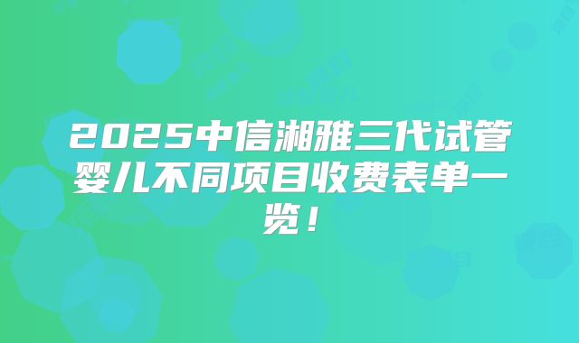 2025中信湘雅三代试管婴儿不同项目收费表单一览！