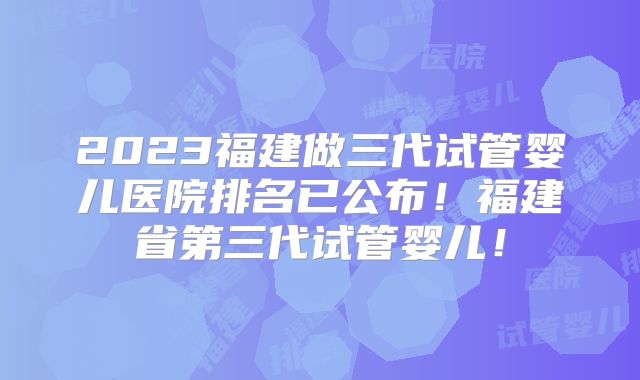 2023福建做三代试管婴儿医院排名已公布！福建省第三代试管婴儿！