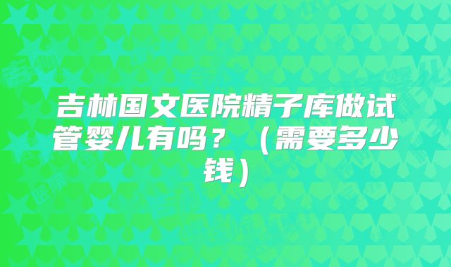 吉林国文医院精子库做试管婴儿有吗?(需要多少钱)