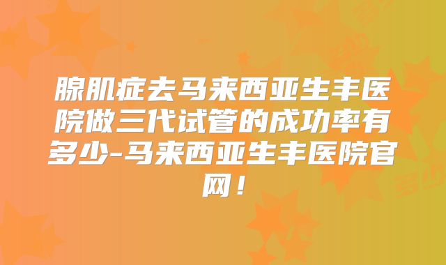 腺肌症去马来西亚生丰医院做三代试管的成功率有多少-马来西亚生丰医院官网！