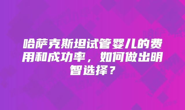 哈萨克斯坦试管婴儿的费用和成功率，如何做出明智选择？