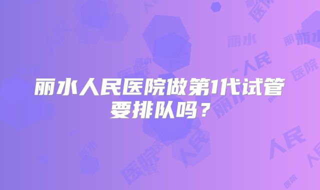 丽水人民医院做第1代试管要排队吗？