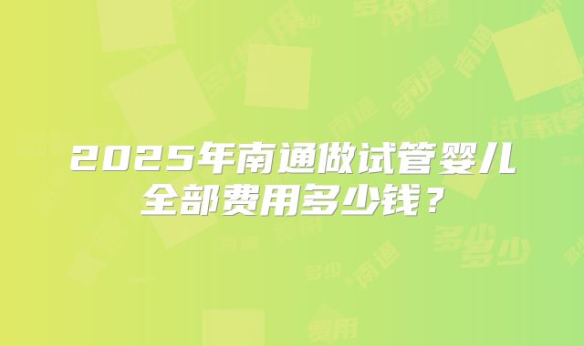 2025年南通做试管婴儿全部费用多少钱?