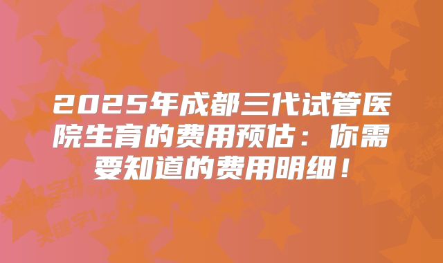 2025年成都三代试管医院生育的费用预估:你需要知道的费用明细!