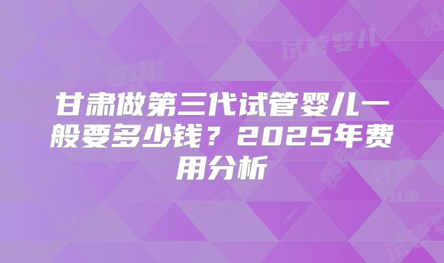 甘肃做第三代试管婴儿一般要多少钱？2025年费用分析