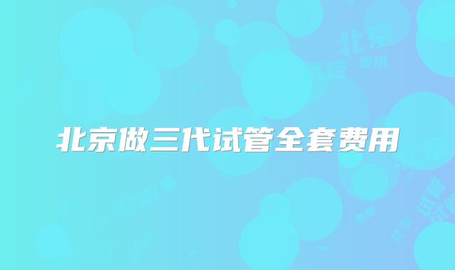 北京做三代试管全套费用