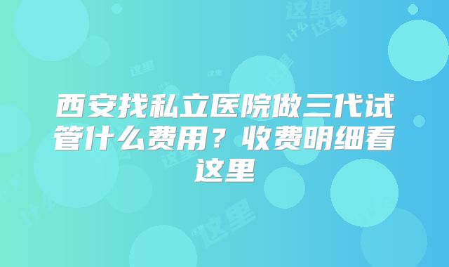 西安找私立医院做三代试管什么费用？收费明细看这里
