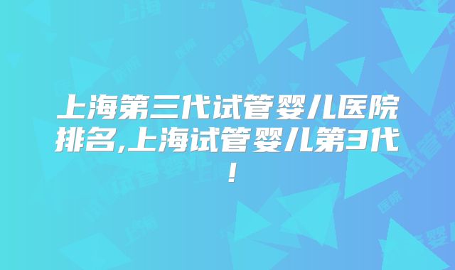 上海第三代试管婴儿医院排名,上海试管婴儿第3代！