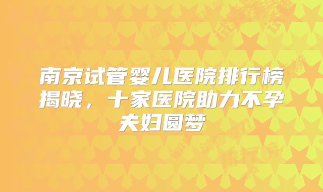 南京试管婴儿医院排行榜揭晓，十家医院助力不孕夫妇圆梦