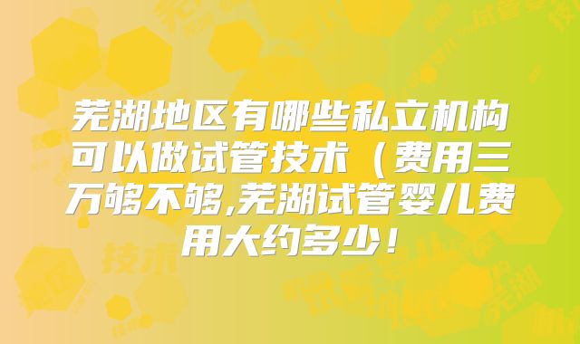 芜湖地区有哪些私立机构可以做试管技术（费用三万够不够,芜湖试管婴儿费用大约多少！