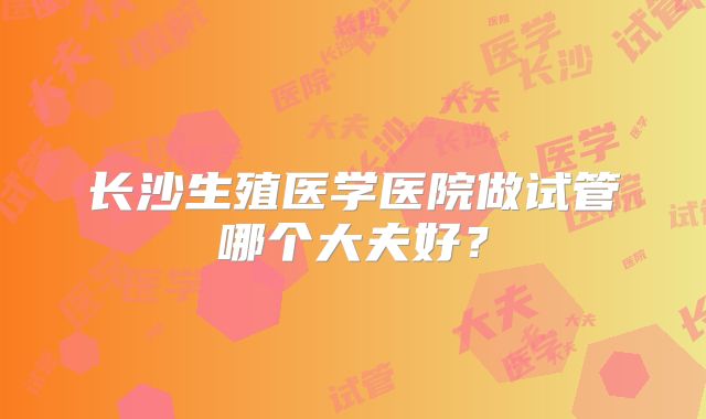 长沙生殖医学医院做试管哪个大夫好？