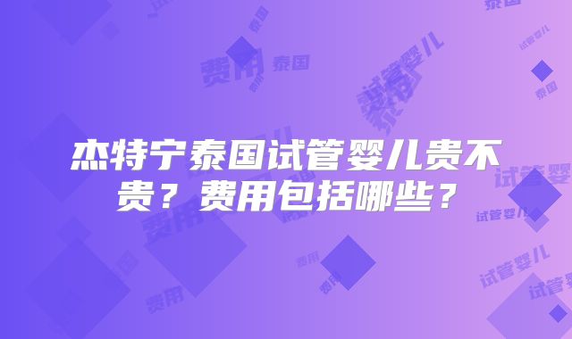 杰特宁泰国试管婴儿贵不贵？费用包括哪些？