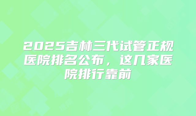 2025吉林三代试管正规医院排名公布，这几家医院排行靠前