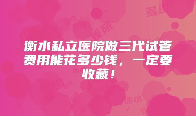 衡水私立医院做三代试管费用能花多少钱，一定要收藏！