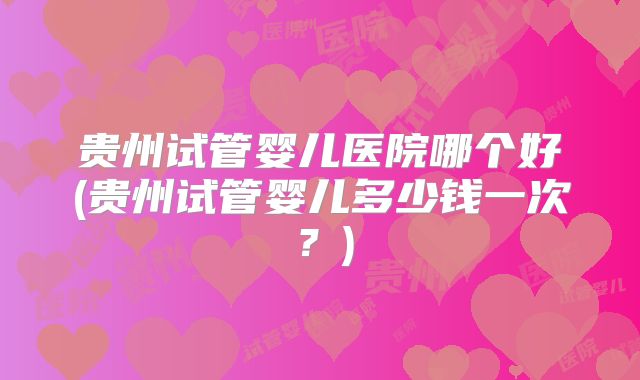 贵州试管婴儿医院哪个好(贵州试管婴儿多少钱一次？)