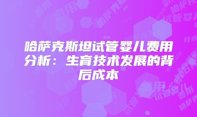 哈萨克斯坦试管婴儿费用分析:生育技术发展的背后成本