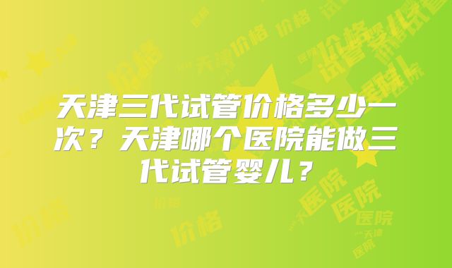 天津三代试管价格多少一次？天津哪个医院能做三代试管婴儿？