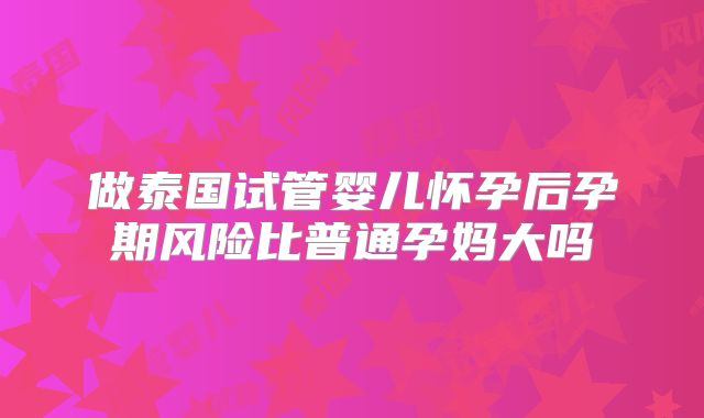 做泰国试管婴儿怀孕后孕期风险比普通孕妈大吗