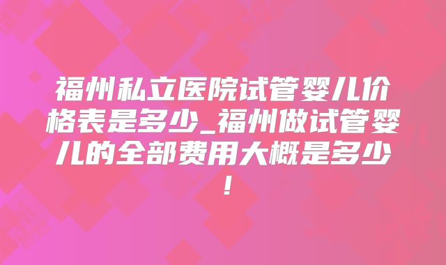 福州私立医院试管婴儿价格表是多少_福州做试管婴儿的全部费用大概是多少！