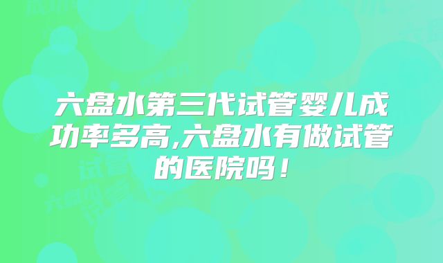 六盘水第三代试管婴儿成功率多高,六盘水有做试管的医院吗！