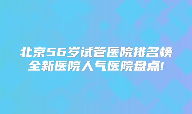 北京56岁试管医院排名榜全新医院人气医院盘点!