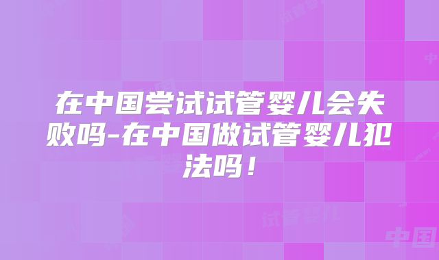 在中国尝试试管婴儿会失败吗-在中国做试管婴儿犯法吗！