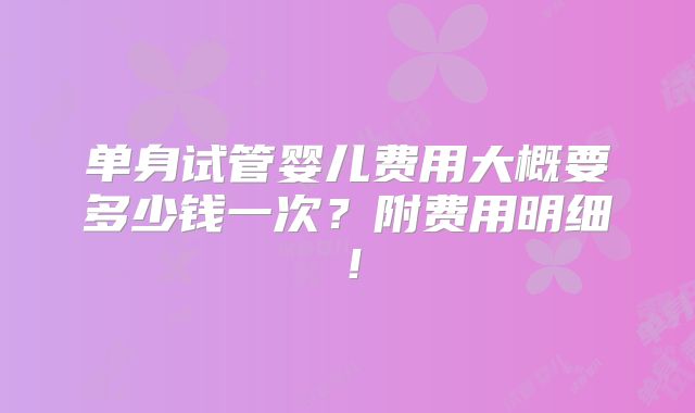 单身试管婴儿费用大概要多少钱一次？附费用明细！