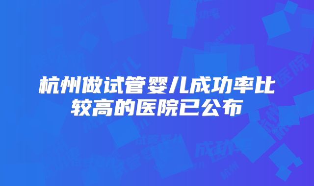 杭州做试管婴儿成功率比较高的医院已公布