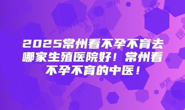 2025常州看不孕不育去哪家生殖医院好！常州看不孕不育的中医！