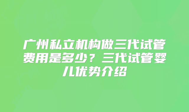广州私立机构做三代试管费用是多少?三代试管婴儿优势介绍