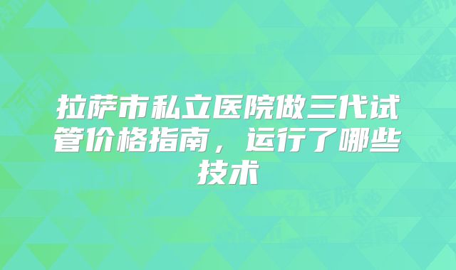 拉萨市私立医院做三代试管价格指南，运行了哪些技术