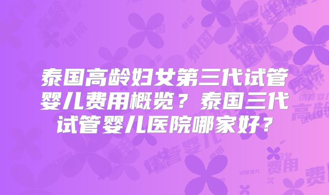 泰国高龄妇女第三代试管婴儿费用概览？泰国三代试管婴儿医院哪家好？