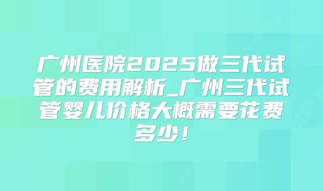 广州医院2025做三代试管的费用解析_广州三代试管婴儿价格大概需要花费多少！