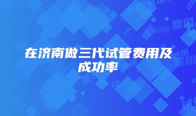 在济南做三代试管费用及成功率