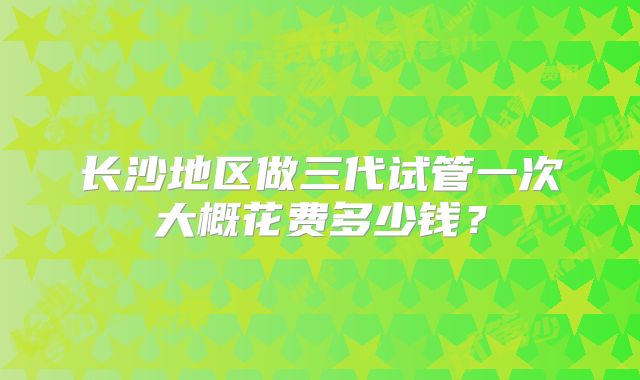 长沙地区做三代试管一次大概花费多少钱?