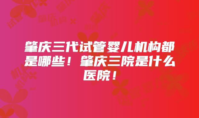 肇庆三代试管婴儿机构都是哪些！肇庆三院是什么医院！
