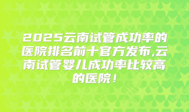 2025云南试管成功率的医院排名前十官方发布,云南试管婴儿成功率比较高的医院！