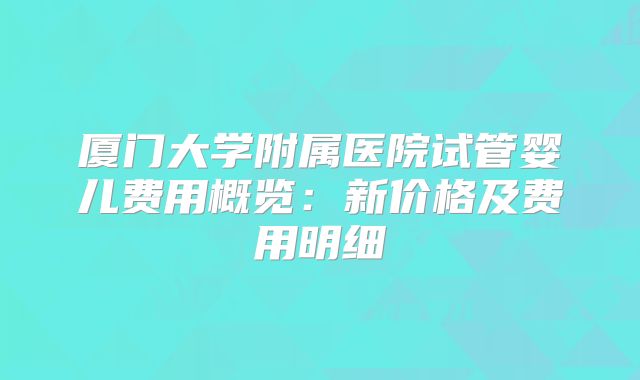 厦门大学附属医院试管婴儿费用概览:新价格及费用明细