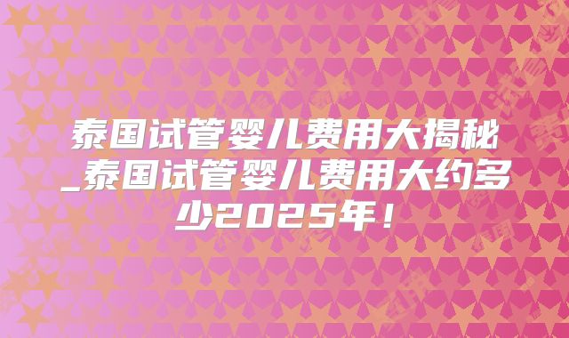 泰国试管婴儿费用大揭秘_泰国试管婴儿费用大约多少2025年！