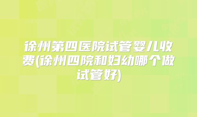 徐州第四医院试管婴儿收费(徐州四院和妇幼哪个做试管好)