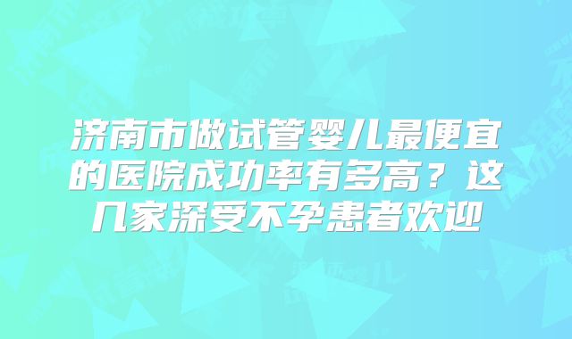 济南市做试管婴儿最便宜的医院成功率有多高？这几家深受不孕患者欢迎