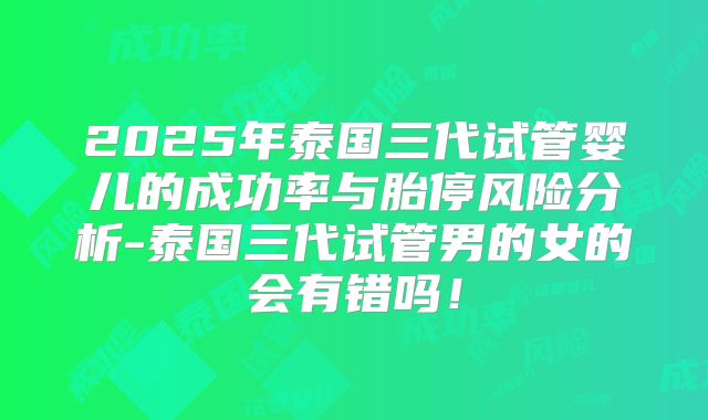 2025年泰国三代试管婴儿的成功率与胎停风险分析-泰国三代试管男的女的会有错吗!