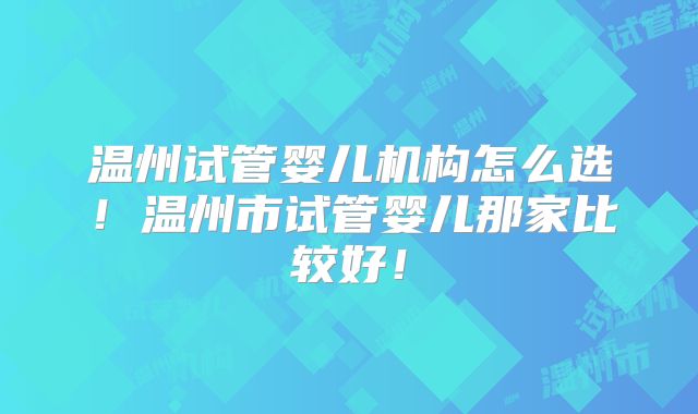 温州试管婴儿机构怎么选！温州市试管婴儿那家比较好！