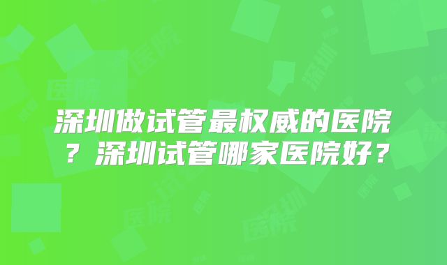 深圳做试管最权威的医院？深圳试管哪家医院好？