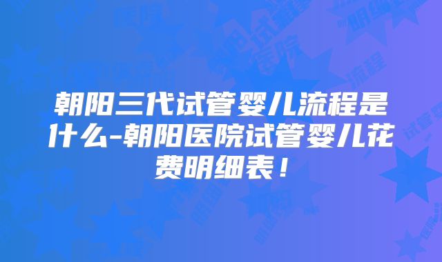 朝阳三代试管婴儿流程是什么-朝阳医院试管婴儿花费明细表！