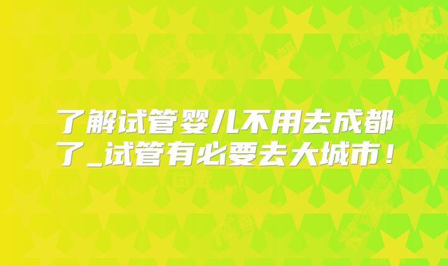 了解试管婴儿不用去成都了_试管有必要去大城市!