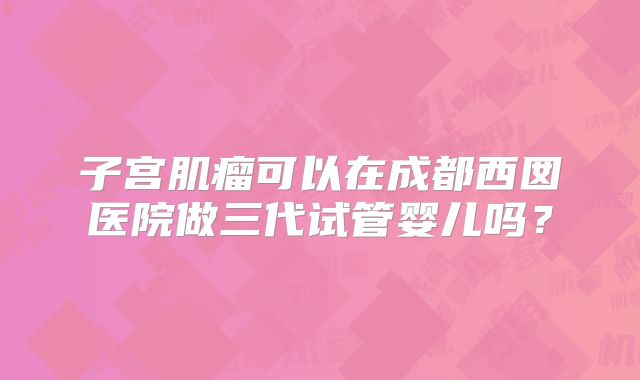 子宫肌瘤可以在成都西囡医院做三代试管婴儿吗？