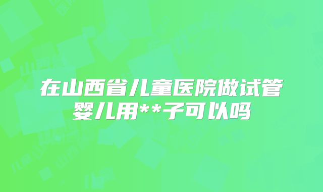 在山西省儿童医院做试管婴儿用**子可以吗